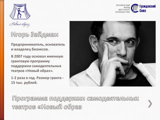 Предприниматель, основатель
и владелец бизнесов.
В 2007 году основал именную
грантовую программу
поддержки самодеятельных
театров «Новый образ».
1-2 раза в год. Размер гранта 15 тыс. рублей.

 