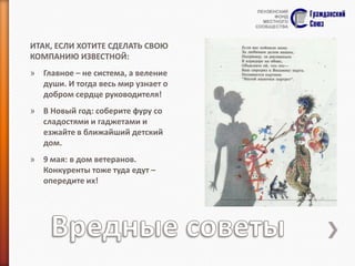 ИТАК, ЕСЛИ ХОТИТЕ СДЕЛАТЬ СВОЮ
КОМПАНИЮ ИЗВЕСТНОЙ:
» Главное – не система, а веление
души. И тогда весь мир узнает о
добром сердце руководителя!
» В Новый год: соберите фуру со
сладостями и гаджетами и
езжайте в ближайший детский
дом.
» 9 мая: в дом ветеранов.
Конкуренты тоже туда едут –
опередите их!

 