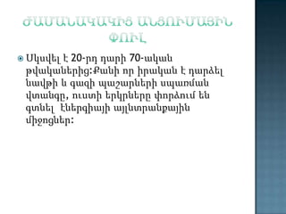 է 20-րդ դարի 70-ական
թվականերից:Քանի որ իրական է դարձել
նավթի և գազի պաշարների սպառման
վտանգը, ուստի երկրները փորձում են
գտնել էներգիայի այլնտրանքային
միջոցներ:

 Սկսվել

 