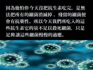 因為他怕你 今天沒把抗生素吃完，是無
法把所有的細菌消滅掉 ，殘留的細菌便
會有抗藥性。所以今天我們所吃入的這
些抗生素它的量不足以殺死細菌，只是
足夠 讓這些細菌慢慢的適應。

 