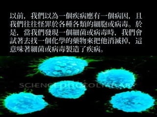 以前，我們以為一個疾病應有一個病因，且
我們往往怪罪於各種各類的細胞或病毒。於
是，當我們發現一個細菌或病毒時，我們會
試著去找一個化學的藥物來把他消滅掉，這
意味著細菌或病毒製造了疾病。

 