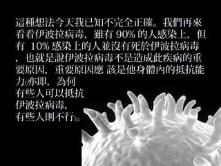 這種想法今天我已知不完全正確。我們再來
看看伊波拉病毒，雖有 90% 的人感染上，但
有 10% 感染上的人並沒有死於伊波拉病毒
，也就是說伊波拉病毒不是造成此疾病的重
要原因，重要原因應 該是他身體內的抵抗能
力﹝亦即，為何
有些人可以抵抗
伊波拉病毒，
有些人則不行﹞。

 