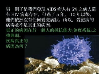 另一例子是我們發現 AIDS 病人有 5% 之病人雖
有 HIV 病毒存在，但過了 5 年， 10 年以後，
他們依然沒有任何愛滋病狀。所以，愛滋病的
病毒並不是真正的病因。
真正的病因在於一個人的抵抗能力﹝ 免疫系統﹞ 之
強與弱。
疾病真正的
病因為何？

 