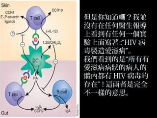 但是你知道嗎？我並
沒有在任何醫生報導
上看到有任何一個實
驗上面寫著 :“HIV 病
毒製造愛滋病”。
我們看到的是“所有有
愛滋病病狀的病人的
體內都有 HIV 病毒的
存在” ! 這兩者是完全
不一樣的意思。

 