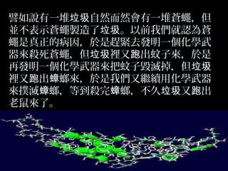 譬如說有一堆垃圾自然而然會有一堆蒼蠅，但
並不表示蒼蠅製造了垃圾。以前我們就認為蒼
蠅是真正的病因，於是趕緊去發明一個化學武
器來殺死蒼蠅，但垃圾裡又跑出蚊子來，於是
再發明一個化學武器來把蚊子毀滅掉，但垃圾
裡又跑出蟑螂來，於是我們又繼續用化學武器
來撲滅蟑螂，等到殺完蟑螂，不久垃圾又跑出
老鼠來了。

 