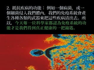 2. 抵抗疾病的功能： 例如一個病菌，或一
個細菌侵入我們體內，我們的免疫系統會產
生各種各類的武器來把這些疾病清出去。所
以，今天每 一位科學家都認為免疫系統的功
能才是我們得到真正健康的一把鑰匙。

 