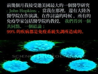 前幾個月我接受邀美國最大的一個醫學研究
﹝ John Hopkins﹞ ，當我在那裡，還有大陸各
醫學院在作演講，在作討論的時候 ，所有的
免疫學家包括醫學院的教授， 我們得到一個
共同點，一個結論：
99% 的疾病都是免疫系統失調所造成的。

 
