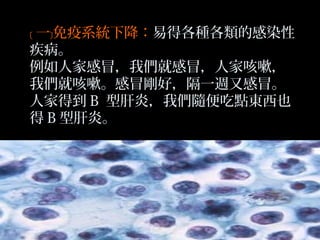 ﹝ 一﹞免疫系統下降：易得各種各類的感染性
疾病。
例如人家感冒，我們就感冒，人家咳嗽，
我們就咳嗽。感冒剛好，隔一週又感冒。
人家得到 B 型肝炎，我們隨便吃點東西也
得 B 型肝炎。

 