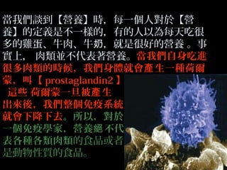 當我們談到【營養】時，每一個人對於【營
養】的定義是不一樣的，有的人以為每天吃很
多的雞蛋、牛肉、牛奶，就是很好的營養 。事
實上， 肉類並不代表著營養。當我們自身吃進
很多肉類的時候，我們身體就會產 生一種荷爾
蒙，叫【 prostaglandin2 】
這些 荷爾蒙一旦被產 生
出來後，我們整個免疫系統
就會下降下去。所以，對於
一個免疫學家，營養絕 不代
表各種各類肉類的食品或者
是動物性質的食品。

 