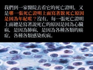 我們到一家醫院去看它的死亡證明，又
是哪 一張死亡證明上面寫著說 死亡原因
是因為年紀呢？沒有，每一張死亡證明
上面總是寫著說死亡的原因是因為心臟
病，是因為肺病，是因為各種各類的癌
症，各種各類感染疾病。

 