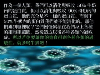 作為一個人類，我們可以消化與吸收 50% 牛奶
內的蛋白質，但可以消化與吸收 90% 母奶內的
蛋白質，他們完全是不一樣的蛋白質。而剩下
50% 牛奶內的蛋白質我們並不能消化的。那他
們跑到哪裡呢？它們慢慢累積在我們身上各種
的細胞組織間，然後造成以後各種各類的過敏
症。所以若你 要讓你 的寶寶得到各種各類的過
敏症，就多喝牛奶吧！

 