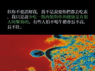但你不要誤解我，我不是說要你們都去吃素
，我只是說少吃一點肉類對你 的健康是有很
大的幫 助的。有些人怕不喝牛奶會長不高，
長不壯。

 