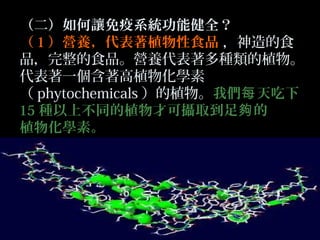 （二）如何讓免疫系統功能健全？
（ 1 ）營養，代表著植物性食品 ，神造的食
品，完整的食品。營養代表著多種類的植物。
代表著一個含著高植物化學素
（ phytochemicals ）的植物。我們每 天吃下
15 種以上不同的植物才可攝取到足夠 的
植物化學素。

 