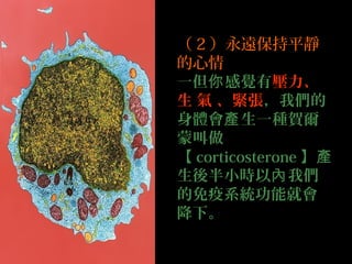 （ 2 ）永遠保持平靜
的心情
一但你 感覺有壓力、
生 氣 、緊張，我們的
身體會產 生一種賀爾
蒙叫做
【 corticosterone 】產
生後半小時以內 我們
的免疫系統功能就會
降下。

 