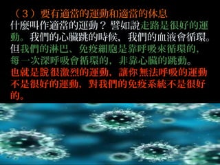 （ 3 ）要有適當的運動和適當的休息
什麼叫作適當的運動？ 譬如說走路是很好的運
動。我們的心臟跳的時候，我們的血液會循環。
但我們的淋巴、免疫細胞是靠呼吸來循環的，
每 一次深呼吸會循環的，非靠心臟的跳動。
也就是說 很激烈的運動，讓你 無法呼吸的運動
不是很好的運動，對我們的免疫系統不是很好
的。

 