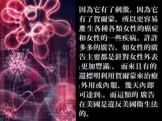 因為它有了刺激，因為它
有了賀爾蒙，所以更容易
產 生各種各類女性的癌症
和女性的一些疾病。許許
多多的廣告，如女性的廣
告主要都是針對女性外表
﹝ 更加豐滿﹞ ， 而來且有的
還標明利用賀爾蒙來治療
﹝ 外用或內 服，幾天內 即
可達到﹞ 。而這類的 廣告
在美國是違反美國衛生法
的。

 