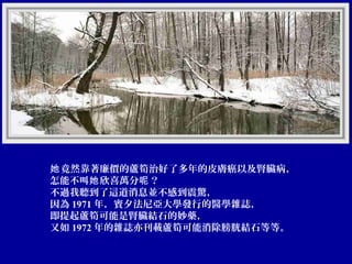 她 竟然靠著廉價的蘆筍治好了多年的皮膚癌以及腎臟病，
怎能不叫她 欣喜萬分呢 ？
不過我聽到了這道消息並不感到震驚，
因為 1971 年，賓夕法尼亞大學發行的醫學雜誌，
即提起蘆筍可能是腎臟結石的妙藥，
又如 1972 年的雜誌亦刊載蘆筍可能消除膀胱結石等等。

 