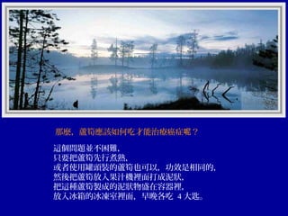 那麼，蘆筍應該如何吃才能治療癌症呢？
這個問題並不困難，
只要把蘆筍先行煮熟，
或者使用罐頭裝的蘆筍也可以，功效是相同的，
然後把蘆筍放入果汁機裡面打成泥狀，
把這種蘆筍製成的泥狀物盛在容器裡，
放入冰箱的冰凍室裡面，早晚各吃 4 大匙。

 