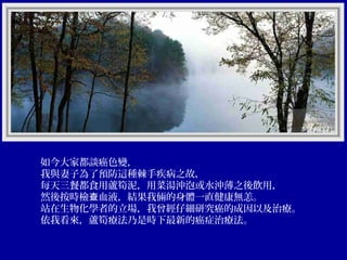 如今大家都談癌色變，
我與妻子為了預防這種棘手疾病之故，
每天三餐都食用蘆筍泥，用菜湯沖泡或水沖薄之後飲用，
然後按時檢查血液，結果我倆的身體一直健康無恙。
站在生物化學者的立場，我曾經仔細研究癌的成因以及治療。
依我看來，蘆筍療法乃是時下最新的癌症治療法。

 