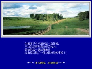 如果閣下有幸讀到這一篇報導，
不妨告訴那些癌症所苦的人，
教他們試一試這種療法，
這也算是做了一件功德無量的事呢！

～～ 多多傳授，功德無量～～

 