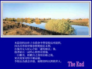 本篇資料由朴子市農會李豐榮股長所提供，
因為其尊翁曾罹患膀胱癌症末期，
在施善友人好心介紹「蘆筍療法」後，
抱著姑且一試的心情照章實施，
一日數次，經數月之食用治療之後，
果真效果奇特不藥而癒。
李股長為感念善德，廣贈資料以濟救世人。

 