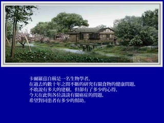 卡爾羅茲自稱是一名生物學者，
在過去的數十年之間不斷的研究有關食物的健康問題，
不敢說有多大的建樹，但卻有了多少的心得，
今天在此與各位談談有關癌症的問題，
希望對同患者有多少的幫助。

 