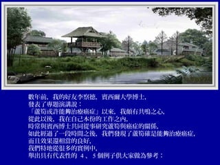 數年前，我的好友李察德，賓西爾大學博士，
發表了專題演講說：
「蘆筍或許能夠治療癌症」以來，我頗有共鳴之心，
從此以後，我在自己本份的工作之內，
時常與賓西博士共同從事研究蘆筍與癌症的關係，
如此經過了一段時間之後，我們發現了蘆筍確是能夠治療癌症，
而且效果還相當的良好，
我們特地從很多的實例中，
舉出具有代表性的 4 、 5 個例子供大家做為參考：

 