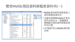變更MySQL預設資料庫檔案資料夾(一)
• MySQL資料庫管理需要進入
資料庫檔案資料夾
• 為避免破壞Windows作業系
統的系統安全，建議變更
MySQL的預設資料庫檔案資
料夾位置
• 由“服務”停止MySQL資料庫
系統

 