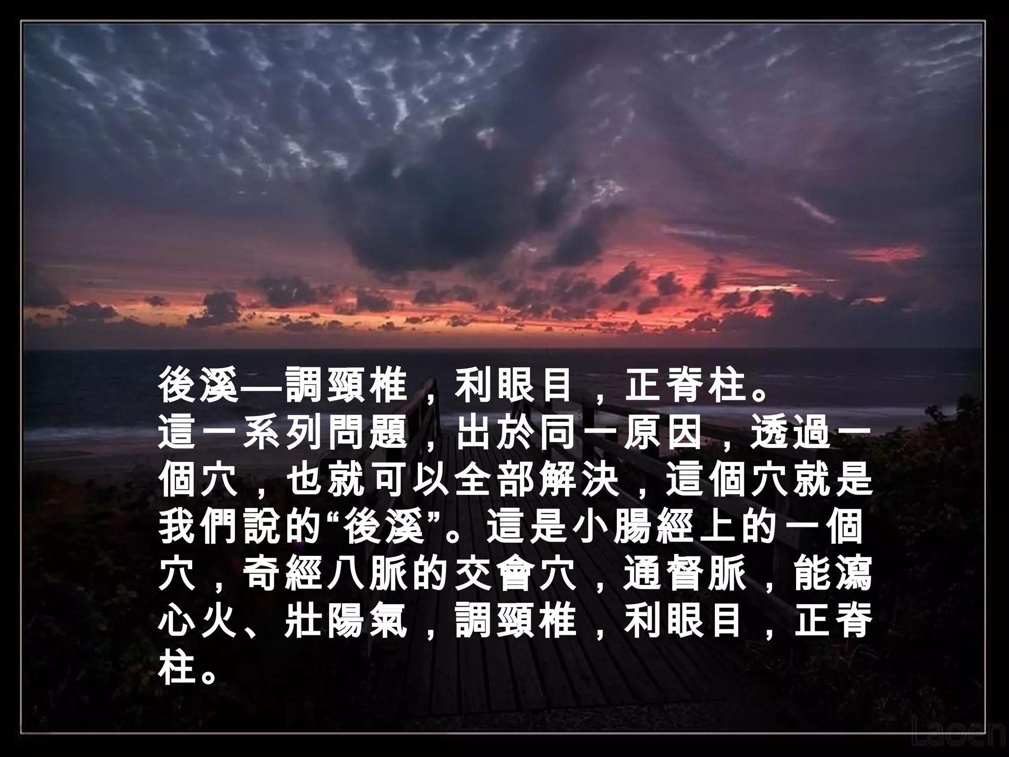 後溪—調頸椎，利眼目，正脊柱。
這一系列問題，出於同一原因，透過一
個穴，也就可以全部解決，這個穴就是
我們說的“後溪”。這是小腸經上的一個
穴，奇經八脈的交會穴，通督脈，能瀉
心火、壯陽氣，調頸椎，利眼目，正脊
柱。

 
