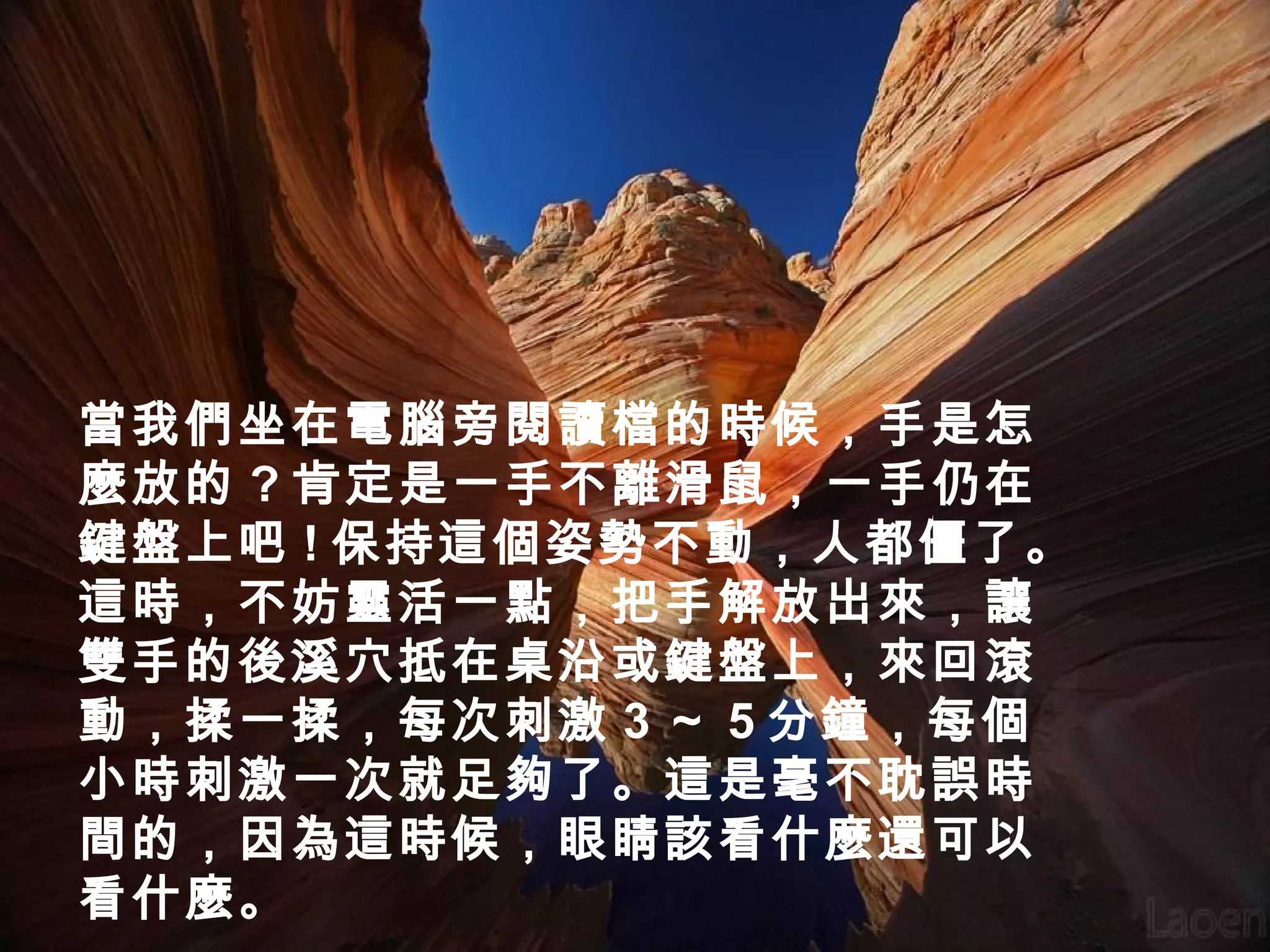 當我們坐在電腦旁閱讀檔的時候，手是怎
麼放的 ? 肯定是一手不離滑鼠，一手仍在
鍵盤上吧 ! 保持這個姿勢不動，人都僵了。
這時，不妨靈活一點，把手解放出來，讓
雙手的後溪穴抵在桌沿或鍵盤上，來回滾
動，揉一揉，每次刺激 3 ～ 5 分鐘，每個
小時刺激一次就足夠了。這是毫不耽誤時
間的，因為這時候，眼睛該看什麼還可以
看什麼。

 