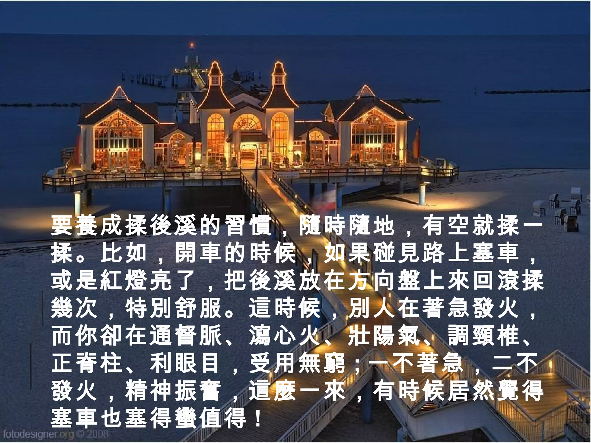 要養成揉後溪的習慣，隨時隨地，有空就揉一
揉。比如，開車的時候，如果碰見路上塞車，
或是紅燈亮了，把後溪放在方向盤上來回滾揉
幾次，特別舒服。這時候，別人在著急發火，
而你卻在通督脈、瀉心火、壯陽氣、調頸椎、
正脊柱、利眼目，受用無窮 ; 一不著急，二不
發火，精神振奮，這麼一來，有時候居然覺得
塞車也塞得蠻值得 !

 