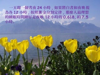 　
　一天即一個晝夜 24 小時 , 如果將白晝和夜晚 視
為各 12 小時 , 按照黃 金分割定律 , 那麼人最理想
的睡眠時間剛好是夜晚 12 小時的 0.618, 約 7.5
小時。

 