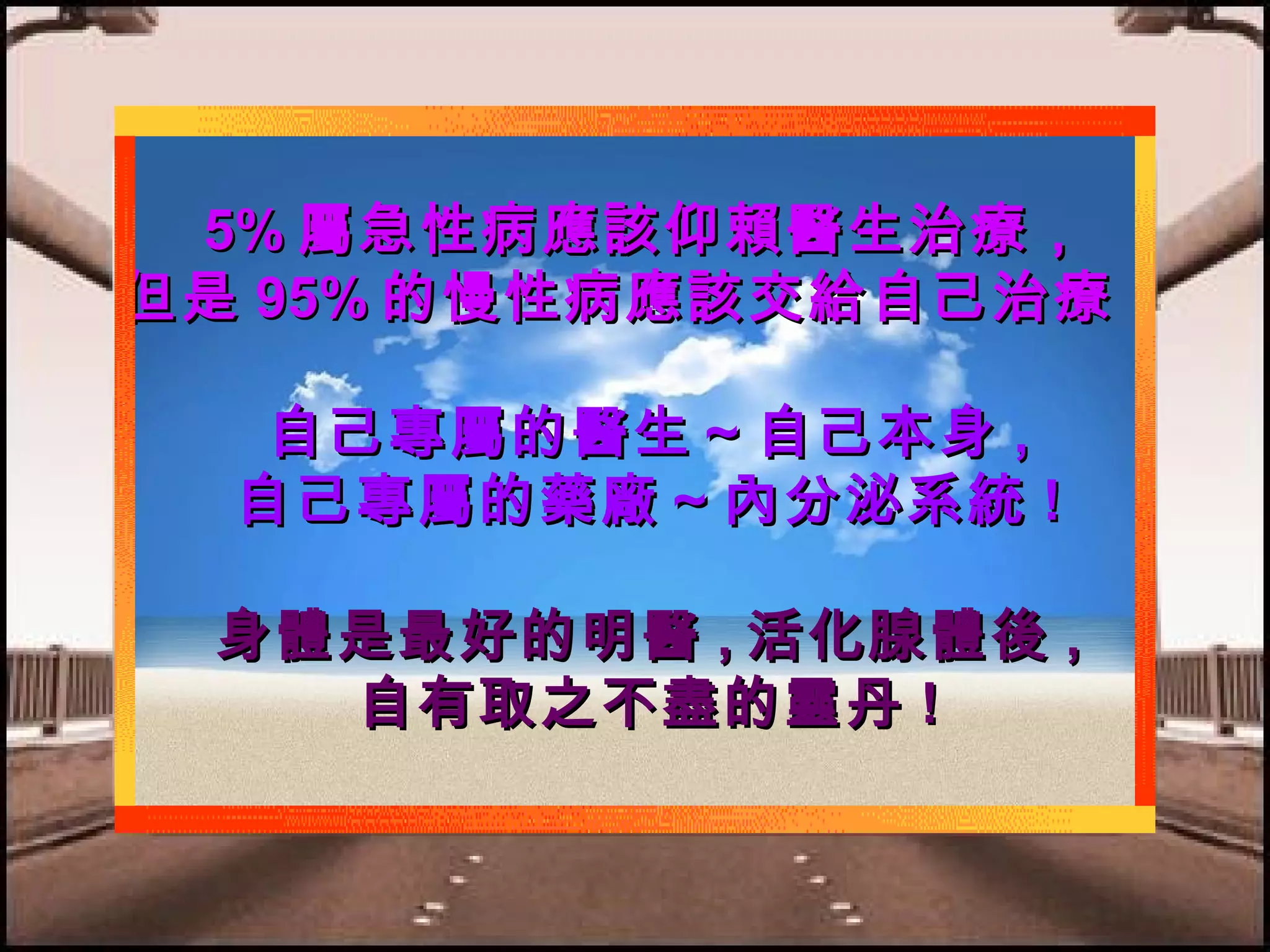 5% 屬急性病應該仰賴醫生治療，
但是 95% 的慢性病應該交給自己治療！
自己專屬的醫生～自己本身 ,
自己專屬的藥廠～內分泌系統 !
身體是最好的明醫 , 活化腺體後 ,
自有取之不盡的靈丹 !

 