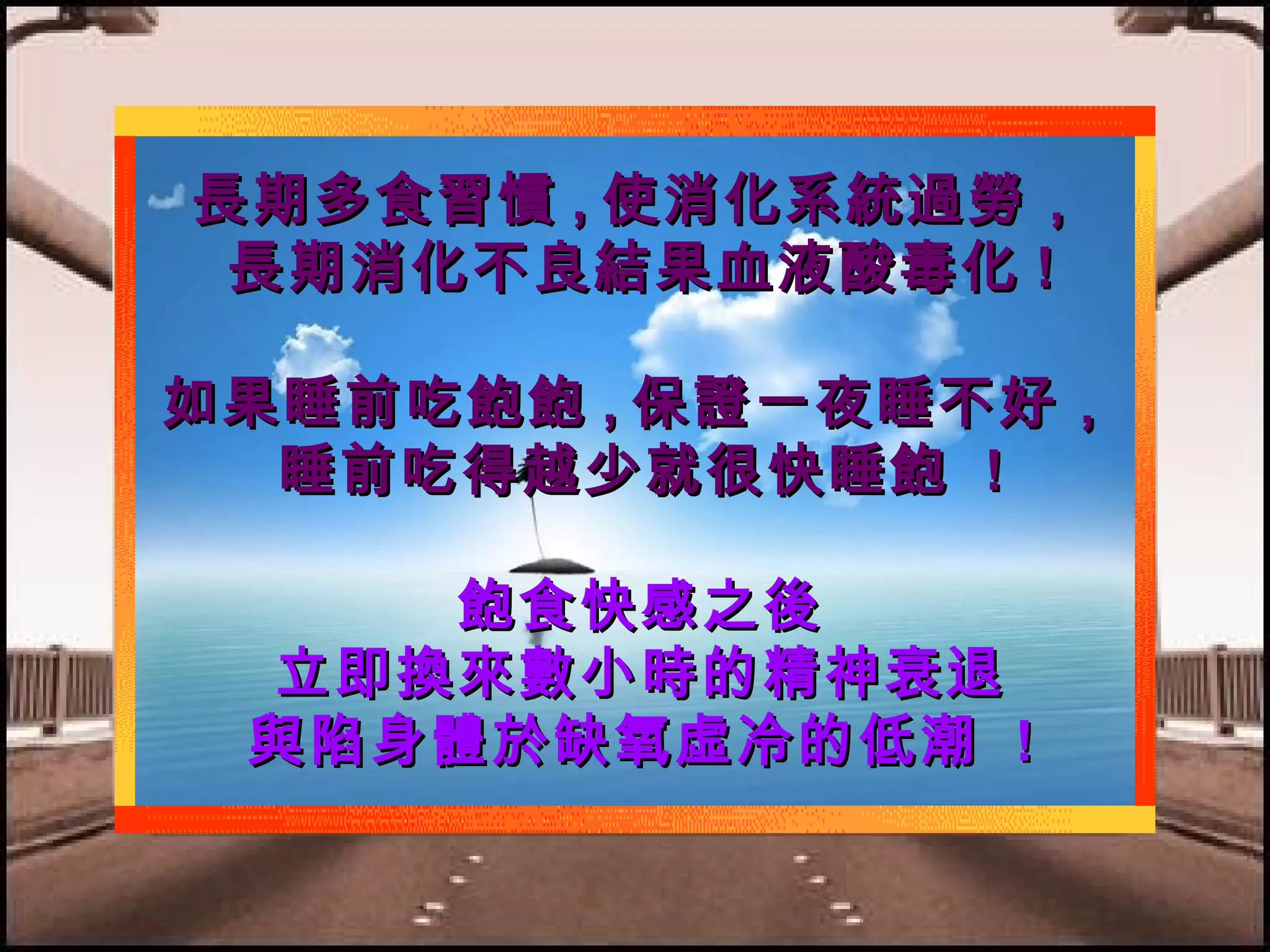 長期多食習慣 , 使消化系統過勞，
長期消化不良結果血液酸毒化 !
如果睡前吃飽飽 , 保證一夜睡不好，
睡前吃得越少就很快睡飽 !
飽食快感之後
立即換來數小時的精神衰退
與陷身體於缺氧虛冷的低潮 !

 
