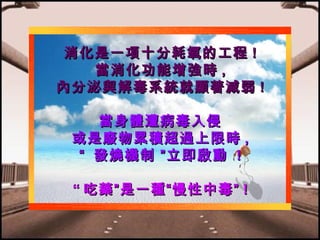 消化是一項十分耗氧的工程 !
當消化功能增強時 ,
內分泌與解毒系統就顯著減弱 !
當身體遭病毒入侵
或是廢物累積超過上限時 ,
“ 發燒機制 ”立即啟動 !
“ 吃藥”是一種“慢性中毒” !

 