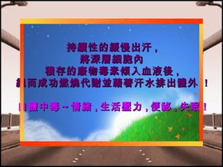 持續性的緩慢出汗 ,
將深層細胞內
積存的廢物毒素傾入血液後 ,
繼而成功燃燒代謝並藉著汗水排出體外 !
自體中毒～情緒 , 生活壓力 , 便祕 , 失眠 !

 