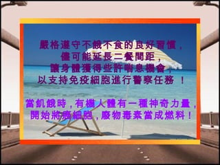 嚴格遵守不餓不食的良好習慣 ,
儘可能延長二餐間距 ,
讓身體獲得些許喘息機會 ,
以支持免疫細胞進行警察任務 !
當飢餓時 , 有機人體有一種神奇力量 ,
開始將癌細胞 , 廢物毒素當成燃料 !

 