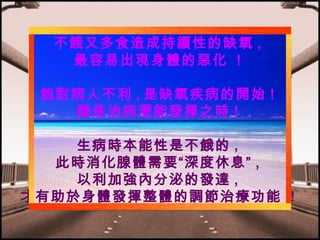不餓又多食造成持續性的缺氧 ,
最容易出現身體的惡化 !
飽對病人不利 , 是缺氧疾病的開始 !
餓是治病潛能發揮之時 !
生病時本能性是不餓的 ,
此時消化腺體需要“深度休息” ,
以利加強內分泌的發達 ,
才有助於身體發揮整體的調節治療功能 !

 