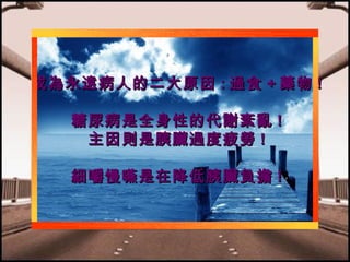 成為永遠病人的二大原因 : 過食 + 藥物 !
糖尿病是全身性的代謝紊亂 !
主因則是胰臟過度疲勞 !
細嚼慢嚥是在降低胰臟負擔 !

 