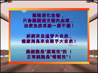 勉強消化食物，
只會繼續透支體內血氧，
迫使免疫系統一厥不振 !
疾病來自違背大自然 ,
健康則是來自順乎大自然 !
癌細胞是“厭氧性”的 !
正常細胞是“嗜氧性” !

 