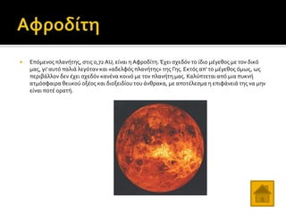 

Επόμενοσ πλανότησ, ςτισ 0,72 AU, εύναι η Αφροδύτη. Έχει ςχεδόν το ύδιο μϋγεθοσ με τον δικό
μασ, γι' αυτό παλιϊ λεγόταν και «αδελφόσ πλανότησ» τησ Γησ. Εκτόσ απ' το μϋγεθοσ όμωσ, ωσ
περιβϊλλον δεν ϋχει ςχεδόν κανϋνα κοινό με τον πλανότη μασ. Καλύπτεται από μια πυκνό
ατμόςφαιρα θειικού οξϋοσ και διοξειδύου του ϊνθρακα, με αποτϋλεςμα η επιφϊνειϊ τησ να μην
εύναι ποτϋ ορατό.

 