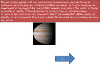 Ο πλανιτθσ ιταν γνωςτόσ από τουσ αςτρονόμουσ τθσ αρχαιότθτασ και ςυνδζκθκε με τθ
μυκολογία και τισ κρθςκευτικζσ πεποικιςεισ πολλϊν πολιτιςμϊν. Οι Ρωμαίοι ονόμαςαν τον
πλανιτθ από το ρωμαϊκό κεό Δία (Jupiter). Όταν φαίνεται από τθν Γθ, ο Δίασ μπορεί να φτάςει
ςε φαινόμενο μζγεκοσ -2,95, κακιςτϊντασ τον κατά μζςο όρο, το τρίτο φωτεινότερο
αντικείμενο ςτον ουρανό τθ νφχτα μετά από τθ ΢ελινθ και τθν Αφροδίτθ. (Ο Άρθσ μπορεί να
ταιριάξει ςε ςφντομα χρονικά διαςτιματα τθ φωτεινότθτα του Δία ςε ςυγκεκριμζνα ςθμεία τθσ
τροχιάσ του.)

ΠΚ΢Ω

 