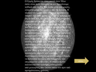 Ο Εξκήο βξίζθεηαη ηόζν θνληά ζηνλ Ήιην
ώζηε είλαη πνιύ δύζθνιν λα ηνλ δηαθξίλνπκε
θαζαξά από ηε Γε. Επί πιένλ είλαη θαη κηθξόο,
ειάρηζηα κόλν πην κεγάινο από ηε ΢ειήλε. Η
ειηαθή ηνπ εκέξα (από αλαηνιή ζε αλαηνιή)
δηαξθεί δηπιάζην ρξόλν (176 γήηλεο εκέξεο) απ’
όηη ην έηνο ηνπ, αλ θαη κηα πιήξεο πεξηζηξνθή
γύξσ από ηνλ άμνλά ηνπ δηαξθεί 59 γήηλεο
εκέξεο ελώ κηα πιήξεο πεξηθνξά ηνπ γύξσ από
ηνλ Ήιην (κε κέζε ηαρύηεηα 48 ρηιηνκέηξσλ ην
δεπηεξόιεπην) δηαξθεί κόλν 88 γήηλεο εκέξεο.
΢ε απόζηαζε κηθξόηεξε ησλ 70 εθαηνκκπξίσλ
ρηιηνκέηξσλ ν πιεζηέζηεξνο απηόο πιαλήηεο
ζηνλ Ήιην θαςαιίδεηαη ζπλερώο από ηηο
αθηίλεο ηνπ. Είλαη έλαο ρηππεκέλνο θαη’
επαλάιεςε κηθξόο θόζκνο ηνπ νπνίνπ νη
θξαηήξεο νθείινληαη θπξίσο ζηε γεηηλίαζή ηνπ
κε ηνλ Ήιην, ε ηεξάζηηα βαξύηεηα ηνπ νπνίνπ
πξνζειθύεη κηθξνύο θαη κεγάινπο
δηαζηεκηθνύο βξάρνπο κε απνηέιεζκα ν Εξκήο
λα βξίζθεηαη ζπλερώο ζην ζηόραζηξν ησλ
επεξρόκελσλ εηζβνιέσλ. Η επηθάλεηά ηνπ
θαιύπηεηαη από θξαηήξεο αλνηγκέλνπο
από κεηεσξίηεο πνπ έπεζαλ πάλσ ηνπ πξηλ από
ακλεκόλεπηνπο ρξόλνπο.

πίζσ

 