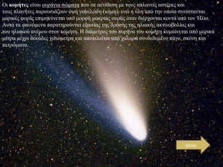 Οη κομήτες είλαη νπξάληα ζώκαηα πνπ ζε αληίζεζε κε ηνπο απιαλείο αζηέξεο θαη
ηνπο πιαλήηεο παξνπζηάδνπλ όςε λεθειώδε (θόκε), ελώ ε ύιε από ηελ νπνία ζπλίζηαληαη
κεξηθέο θνξέο επηκεθύλεηαη ππό κνξθή καθξηάο νπξάο όηαλ δηέξρνληαη θνληά από ηνλ Ήιην.
Απηά ηα θαηλόκελα παξαηεξνύληαη εμαηηίαο ηεο δξάζεο ηεο ειηαθήο αθηηλνβνιίαο θαη
ηνπ ειηαθνύ αλέκνπ ζηνλ θνκήηε. Η δηάκεηξνο ηνπ ππξήλα ηνπ θνκήηε θπκαίλεηαη από κεξηθά
κέηξα κέρξη δεθάδεο ρηιηόκεηξα θαη απνηειείηαη από ραιαξά ζπλδεδεκέλν πάγν, ζθόλε θαη
πεηξώκαηα.

πίζσ

 