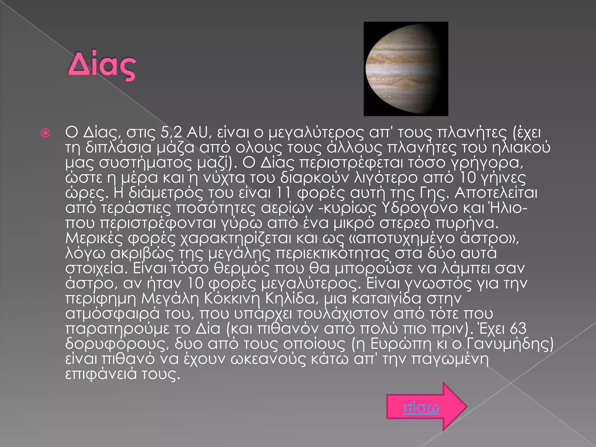 

Ο Δίας, στις 5,2 AU, είναι ο μεγαλύτερος απ' τους πλανήτες (έχει
τη διπλάσια μάζα από ολους τους άλλους πλανήτες του ηλιακού
μας συστήματος μαζί). Ο Δίας περιστρέφεται τόσο γρήγορα,
ώστε η μέρα και η νύχτα του διαρκούν λιγότερο από 10 γήινες
ώρες. Η διάμετρός του είναι 11 φορές αυτή της Γης. Αποτελείται
από τεράστιες ποσότητες αερίων -κυρίως Υδρογόνο και Ήλιοπου περιστρέφονται γύρω από ένα μικρό στερεό πυρήνα.
Μερικές φορές χαρακτηρίζεται και ως «αποτυχημένο άστρο»,
λόγω ακριβώς της μεγάλης περιεκτικότητας στα δύο αυτά
στοιχεία. Είναι τόσο θερμός που θα μπορούσε να λάμπει σαν
άστρο, αν ήταν 10 φορές μεγαλύτερος. Είναι γνωστός για την
περίφημη Μεγάλη Κόκκινη Κηλίδα, μια καταιγίδα στην
ατμόσφαιρά του, που υπάρχει τουλάχιστον από τότε που
παρατηρούμε το Δία (και πιθανόν από πολύ πιο πριν). Έχει 63
δορυφόρους, δυο από τους οποίους (η Ευρώπη κι ο Γανυμήδης)
είναι πιθανό να έχουν ωκεανούς κάτω απ' την παγωμένη
επιφάνειά τους.
πίσω

 