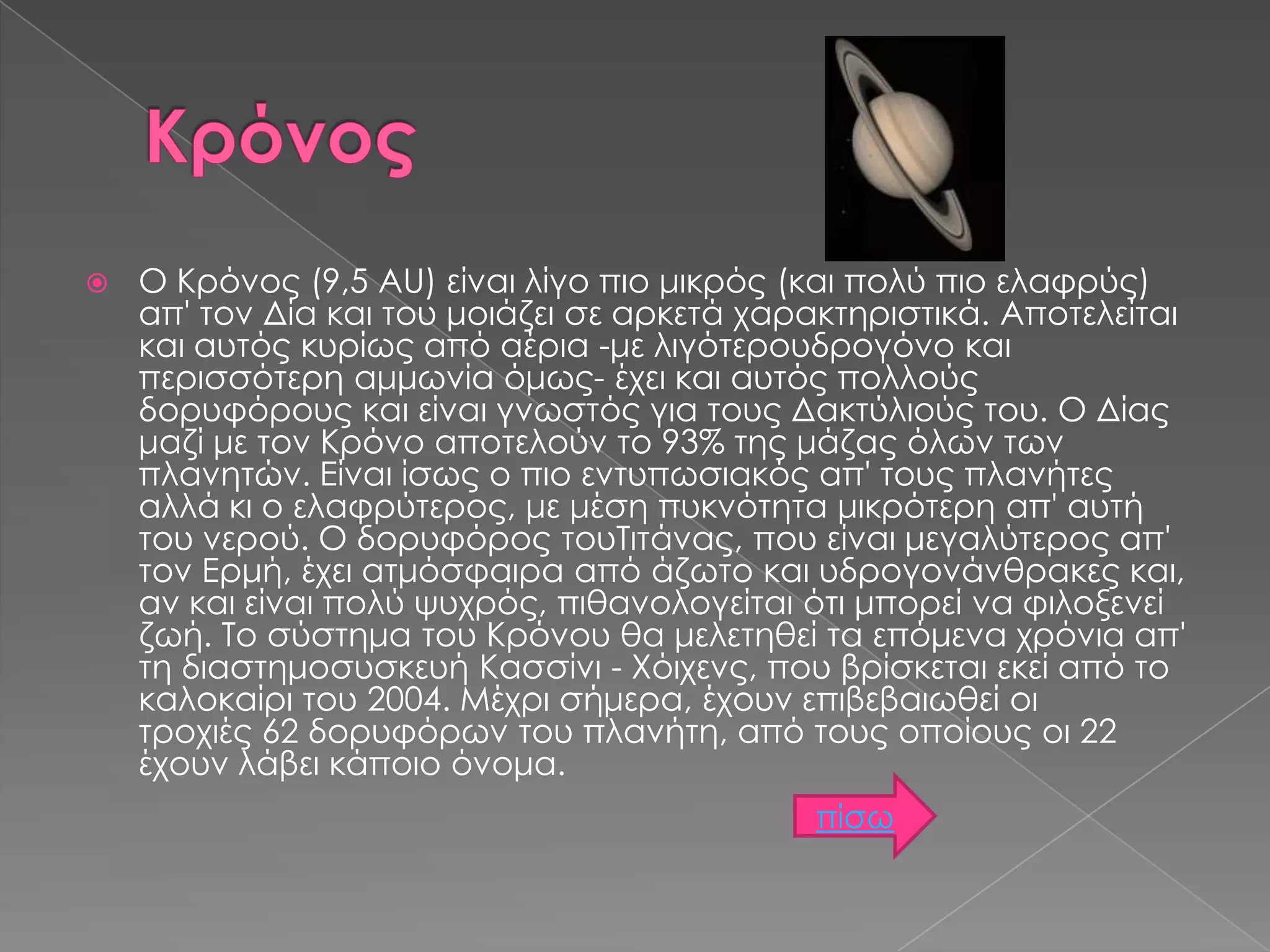 

Ο Κρόνος (9,5 AU) είναι λίγο πιο μικρός (και πολύ πιο ελαφρύς)
απ' τον Δία και του μοιάζει σε αρκετά χαρακτηριστικά. Αποτελείται
και αυτός κυρίως από αέρια -με λιγότερουδρογόνο και
περισσότερη αμμωνία όμως- έχει και αυτός πολλούς
δορυφόρους και είναι γνωστός για τους Δακτύλιούς του. Ο Δίας
μαζί με τον Κρόνο αποτελούν το 93% της μάζας όλων των
πλανητών. Είναι ίσως ο πιο εντυπωσιακός απ' τους πλανήτες
αλλά κι ο ελαφρύτερος, με μέση πυκνότητα μικρότερη απ' αυτή
του νερού. Ο δορυφόρος τουΤιτάνας, που είναι μεγαλύτερος απ'
τον Ερμή, έχει ατμόσφαιρα από άζωτο και υδρογονάνθρακες και,
αν και είναι πολύ ψυχρός, πιθανολογείται ότι μπορεί να φιλοξενεί
ζωή. Το σύστημα του Κρόνου θα μελετηθεί τα επόμενα χρόνια απ'
τη διαστημοσυσκευή Κασσίνι - Χόιχενς, που βρίσκεται εκεί από το
καλοκαίρι του 2004. Μέχρι σήμερα, έχουν επιβεβαιωθεί οι
τροχιές 62 δορυφόρων του πλανήτη, από τους οποίους οι 22
έχουν λάβει κάποιο όνομα.
πίσω

 