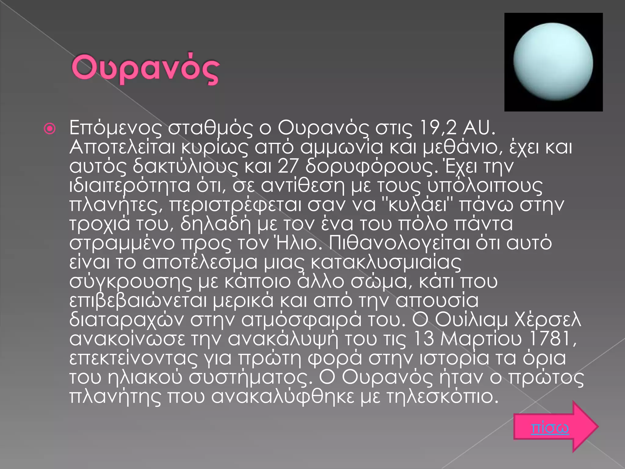 

Επόμενος σταθμός ο Ουρανός στις 19,2 AU.
Αποτελείται κυρίως από αμμωνία και μεθάνιο, έχει και
αυτός δακτύλιους και 27 δορυφόρους. Έχει την
ιδιαιτερότητα ότι, σε αντίθεση με τους υπόλοιπους
πλανήτες, περιστρέφεται σαν να "κυλάει" πάνω στην
τροχιά του, δηλαδή με τον ένα του πόλο πάντα
στραμμένο προς τον Ήλιο. Πιθανολογείται ότι αυτό
είναι το αποτέλεσμα μιας κατακλυσμιαίας
σύγκρουσης με κάποιο άλλο σώμα, κάτι που
επιβεβαιώνεται μερικά και από την απουσία
διαταραχών στην ατμόσφαιρά του. Ο Ουίλιαμ Χέρσελ
ανακοίνωσε την ανακάλυψή του τις 13 Μαρτίου 1781,
επεκτείνοντας για πρώτη φορά στην ιστορία τα όρια
του ηλιακού συστήματος. Ο Ουρανός ήταν ο πρώτος
πλανήτης που ανακαλύφθηκε με τηλεσκόπιο.
πίσω

 