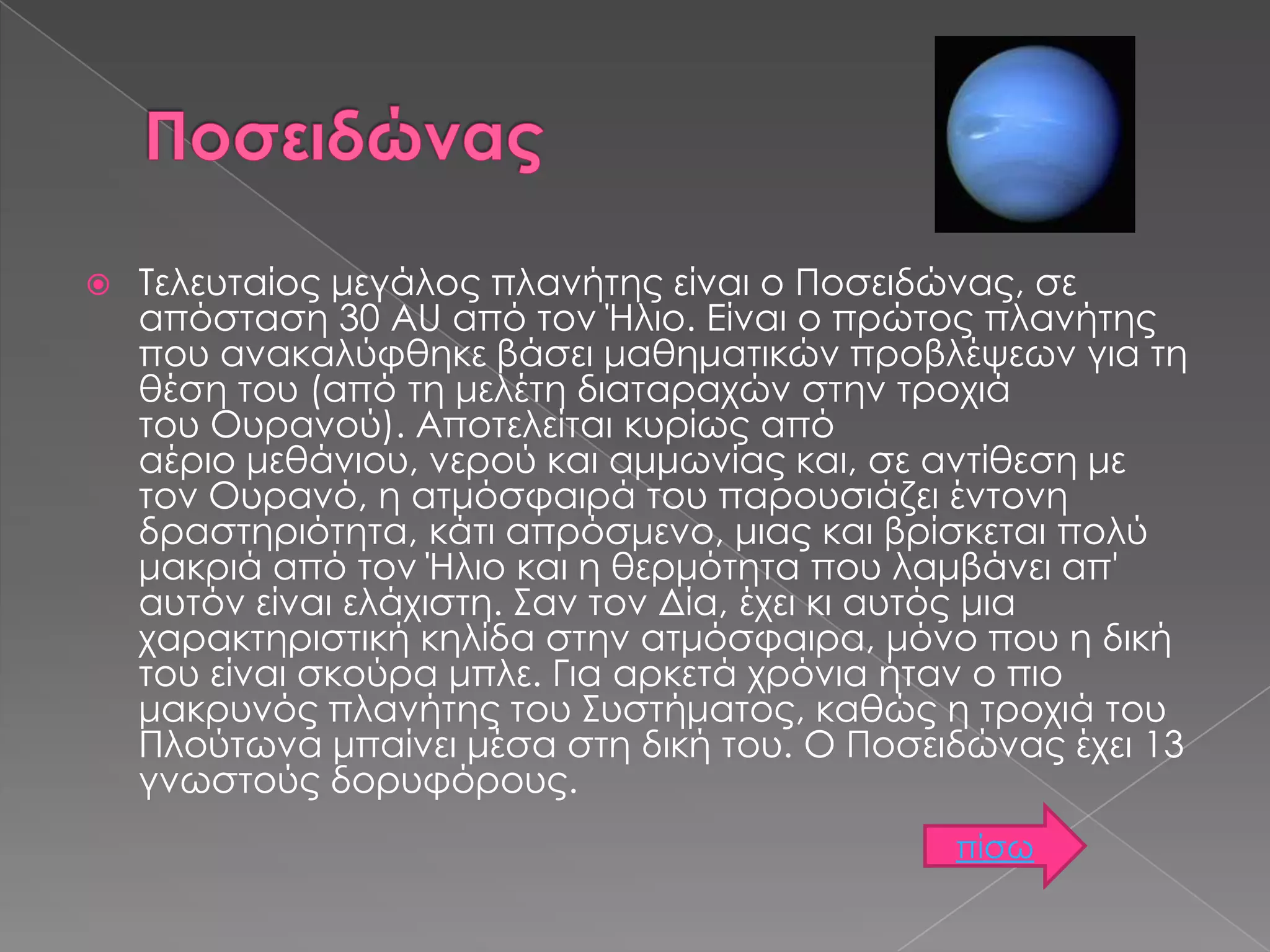 

Τελευταίος μεγάλος πλανήτης είναι ο Ποσειδώνας, σε
απόσταση 30 AU από τον Ήλιο. Είναι ο πρώτος πλανήτης
που ανακαλύφθηκε βάσει μαθηματικών προβλέψεων για τη
θέση του (από τη μελέτη διαταραχών στην τροχιά
του Ουρανού). Αποτελείται κυρίως από
αέριο μεθάνιου, νερού και αμμωνίας και, σε αντίθεση με
τον Ουρανό, η ατμόσφαιρά του παρουσιάζει έντονη
δραστηριότητα, κάτι απρόσμενο, μιας και βρίσκεται πολύ
μακριά από τον Ήλιο και η θερμότητα που λαμβάνει απ'
αυτόν είναι ελάχιστη. Σαν τον Δία, έχει κι αυτός μια
χαρακτηριστική κηλίδα στην ατμόσφαιρα, μόνο που η δική
του είναι σκούρα μπλε. Για αρκετά χρόνια ήταν ο πιο
μακρυνός πλανήτης του Συστήματος, καθώς η τροχιά του
Πλούτωνα μπαίνει μέσα στη δική του. Ο Ποσειδώνας έχει 13
γνωστούς δορυφόρους.
πίσω

 