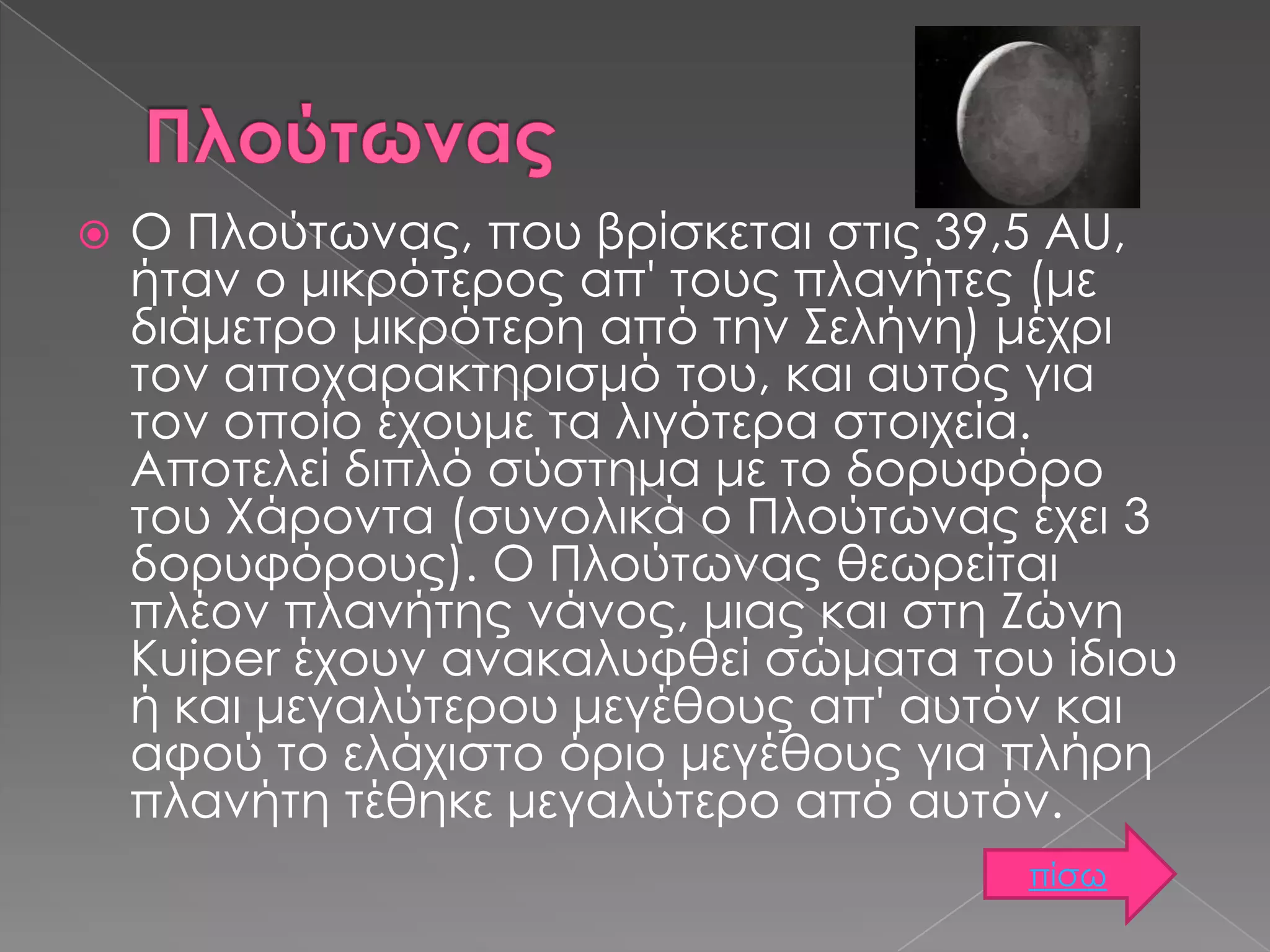 

Ο Πλούτωνας, που βρίσκεται στις 39,5 AU,
ήταν ο μικρότερος απ' τους πλανήτες (με
διάμετρο μικρότερη από την Σελήνη) μέχρι
τον αποχαρακτηρισμό του, και αυτός για
τον οποίο έχουμε τα λιγότερα στοιχεία.
Αποτελεί διπλό σύστημα με το δορυφόρο
του Χάροντα (συνολικά ο Πλούτωνας έχει 3
δορυφόρους). Ο Πλούτωνας θεωρείται
πλέον πλανήτης νάνος, μιας και στη Ζώνη
Kuiper έχουν ανακαλυφθεί σώματα του ίδιου
ή και μεγαλύτερου μεγέθους απ' αυτόν και
αφού το ελάχιστο όριο μεγέθους για πλήρη
πλανήτη τέθηκε μεγαλύτερο από αυτόν.
πίσω

 