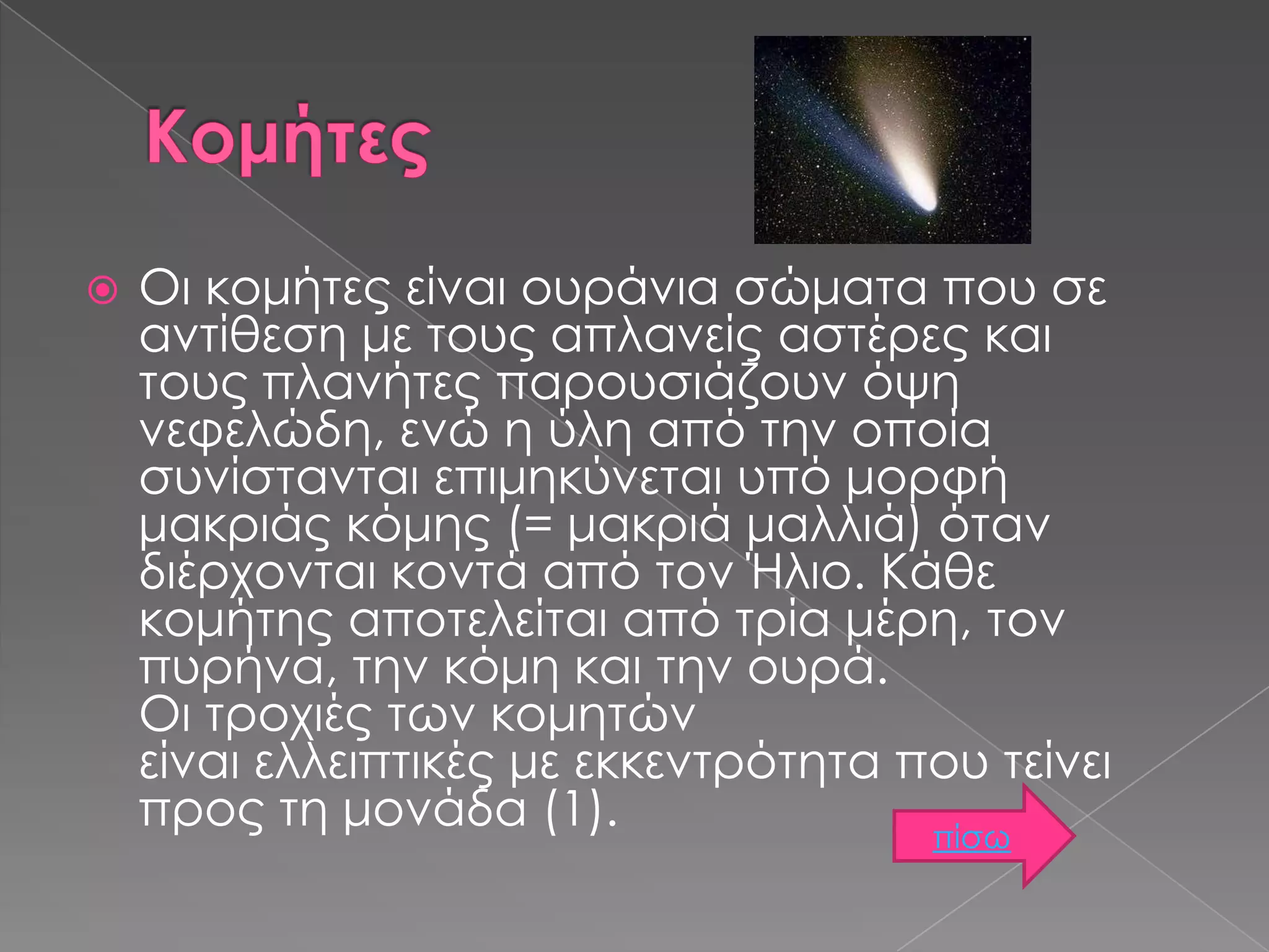 

Οι κομήτες είναι ουράνια σώματα που σε
αντίθεση με τους απλανείς αστέρες και
τους πλανήτες παρουσιάζουν όψη
νεφελώδη, ενώ η ύλη από την οποία
συνίστανται επιμηκύνεται υπό μορφή
μακριάς κόμης (= μακριά μαλλιά) όταν
διέρχονται κοντά από τον Ήλιο. Κάθε
κομήτης αποτελείται από τρία μέρη, τον
πυρήνα, την κόμη και την ουρά.
Οι τροχιές των κομητών
είναι ελλειπτικές με εκκεντρότητα που τείνει
προς τη μονάδα (1).
πίσω

 